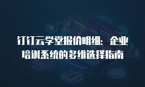 钉钉云学堂报价明细：企业培训系统的多维选择指南