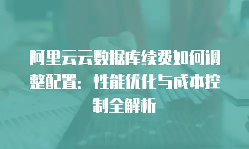 阿里云云数据库续费如何调整配置：性能优化与成本控制全解析