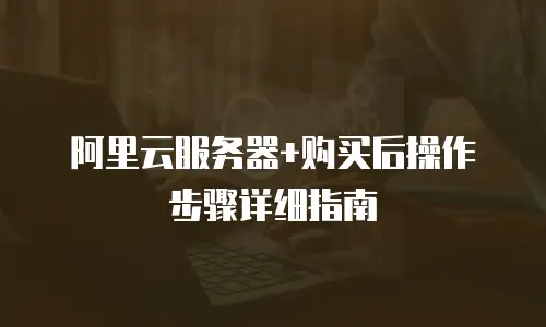 阿里云服务器+购买后操作步骤详细指南