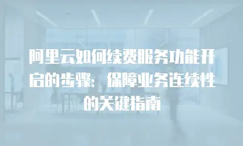阿里云如何续费服务功能开启的步骤：保障业务连续性的关键指南