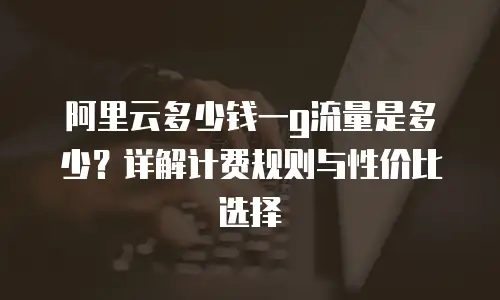 阿里云多少钱一g流量是多少？详解计费规则与性价比选择