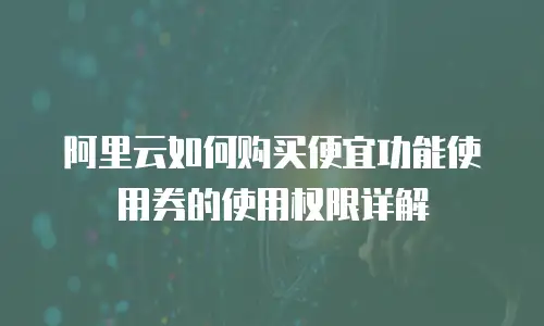 阿里云如何购买便宜功能使用券的使用权限详解