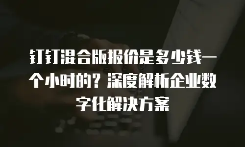 钉钉混合版报价是多少钱一个小时的？深度解析企业数字化解决方案