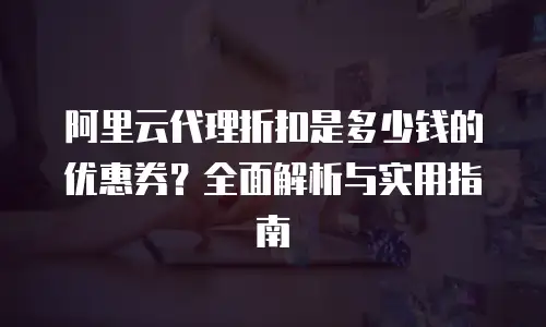 阿里云代理折扣是多少钱的优惠券？全面解析与实用指南