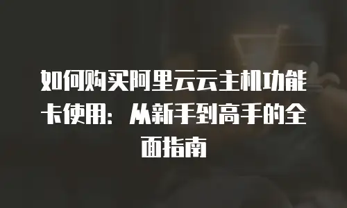 如何购买阿里云云主机功能卡使用：从新手到高手的全面指南