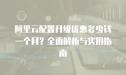 阿里云配置升级优惠多少钱一个月？全面解析与实用指南