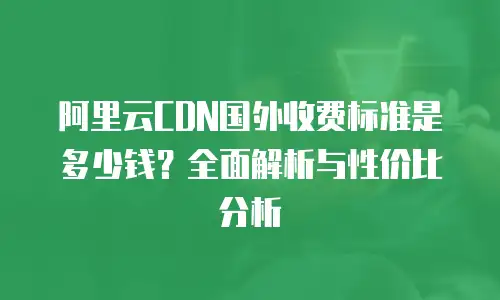 阿里云CDN国外收费标准是多少钱？全面解析与性价比分析