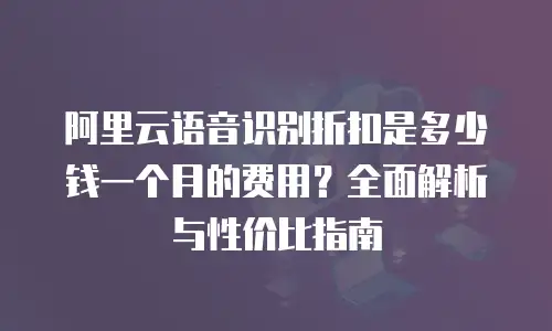 阿里云语音识别折扣是多少钱一个月的费用？全面解析与性价比指南