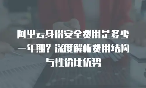 阿里云身份安全费用是多少一年期？深度解析费用结构与性价比优势