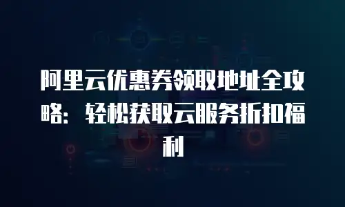 阿里云优惠券领取地址全攻略：轻松获取云服务折扣福利