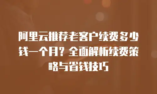 阿里云推荐老客户续费多少钱一个月？全面解析续费策略与省钱技巧