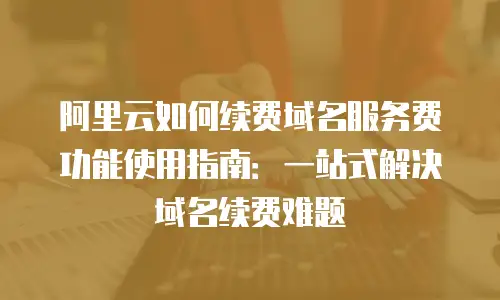 阿里云如何续费域名服务费功能使用指南：一站式解决域名续费难题