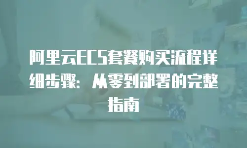 阿里云ECS套餐购买流程详细步骤：从零到部署的完整指南