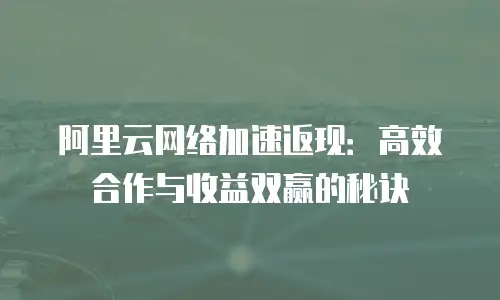 阿里云网络加速返现：高效合作与收益双赢的秘诀