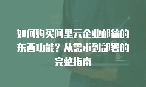 如何购买阿里云企业邮箱的东西功能？从需求到部署的完整指南