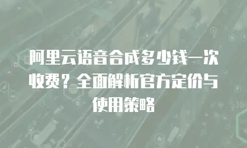 阿里云语音合成多少钱一次收费？全面解析官方定价与使用策略
