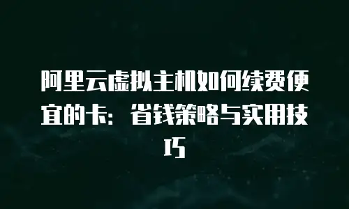 阿里云虚拟主机如何续费便宜的卡：省钱策略与实用技巧