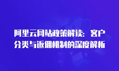阿里云网站政策解读：客户分类与返佣机制的深度解析