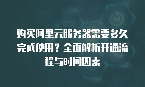 购买阿里云服务器需要多久完成使用？全面解析开通流程与时间因素