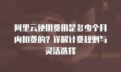 阿里云使用费用是多少个月内扣费的？详解计费规则与灵活选择