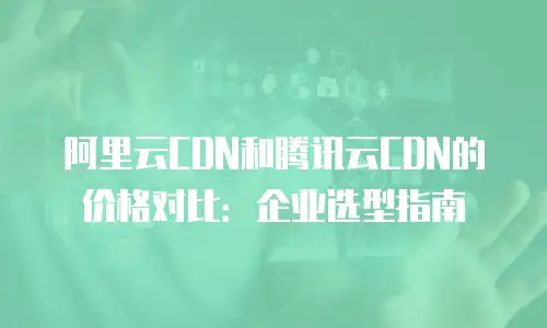 阿里云CDN和腾讯云CDN的价格对比：企业选型指南