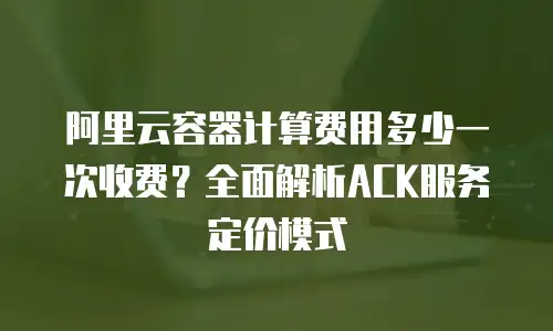 阿里云容器计算费用多少一次收费？全面解析ACK服务定价模式