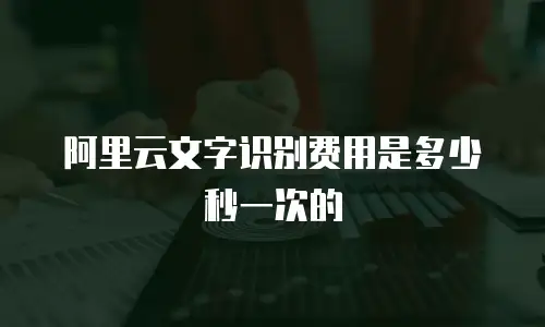 阿里云文字识别费用是多少秒一次的
