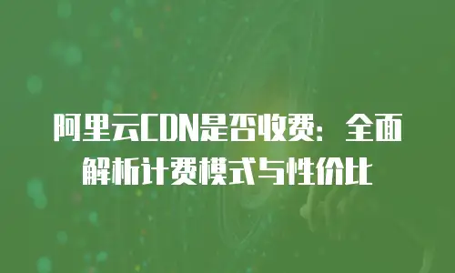 阿里云CDN是否收费：全面解析计费模式与性价比