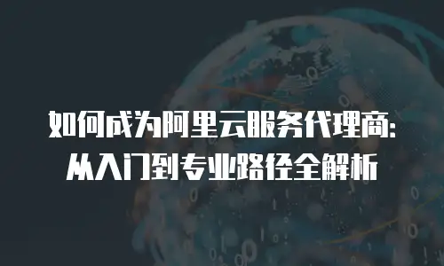 如何成为阿里云服务代理商：从入门到专业路径全解析