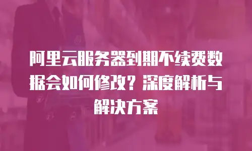 阿里云服务器到期不续费数据会如何修改？深度解析与解决方案