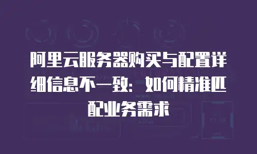 阿里云服务器购买与配置详细信息不一致：如何精准匹配业务需求
