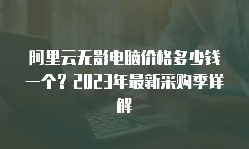 阿里云无影电脑价格多少钱一个？2023年最新采购季详解