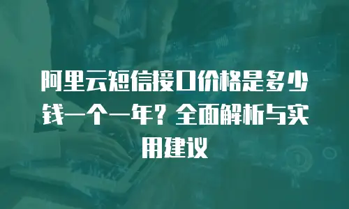 阿里云短信接口价格是多少钱一个一年？全面解析与实用建议
