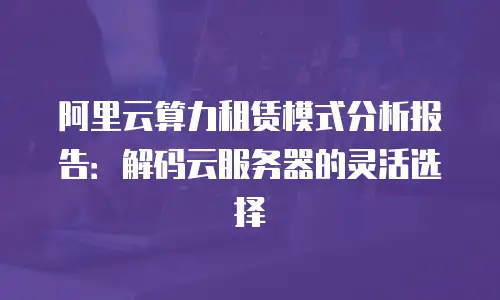 阿里云算力租赁模式分析报告：解码云服务器的灵活选择