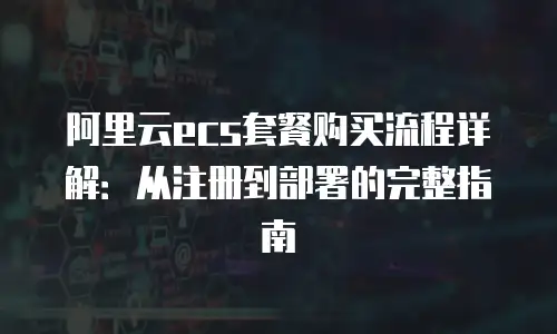 阿里云ecs套餐购买流程详解：从注册到部署的完整指南