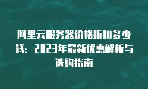 阿里云服务器价格折扣多少钱：2023年最新优惠解析与选购指南