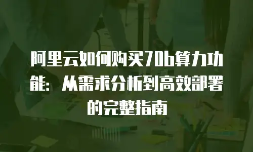 阿里云如何购买70b算力功能：从需求分析到高效部署的完整指南