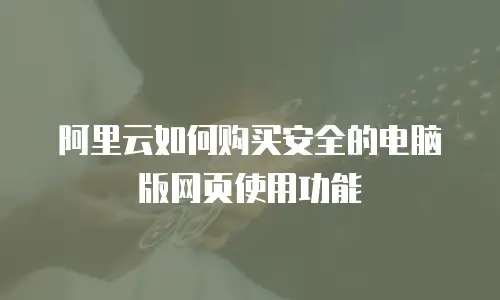 阿里云如何购买安全的电脑版网页使用功能