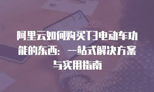 阿里云如何购买T3电动车功能的东西：一站式解决方案与实用指南