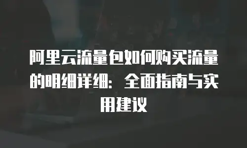 阿里云流量包如何购买流量的明细详细：全面指南与实用建议