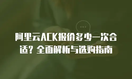 阿里云ACK报价多少一次合适？全面解析与选购指南