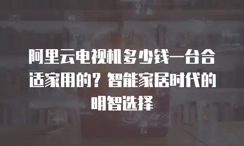 阿里云电视机多少钱一台合适家用的？智能家居时代的明智选择
