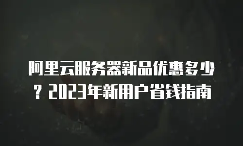 阿里云服务器新品优惠多少？2023年新用户省钱指南