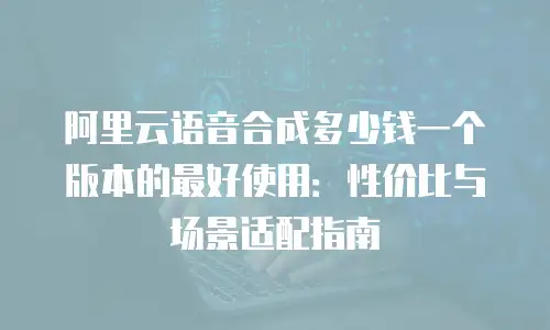 阿里云语音合成多少钱一个版本的最好使用：性价比与场景适配指南