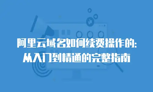阿里云域名如何续费操作的：从入门到精通的完整指南