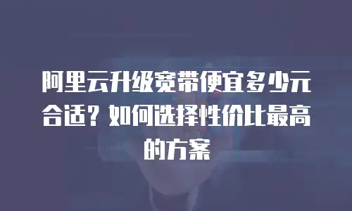 阿里云升级宽带便宜多少元合适？如何选择性价比最高的方案
