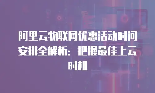 阿里云物联网优惠活动时间安排全解析：把握最佳上云时机