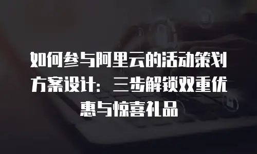 如何参与阿里云的活动策划方案设计：三步解锁双重优惠与惊喜礼品