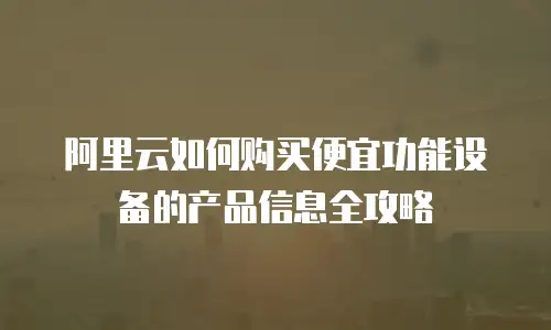 阿里云如何购买便宜功能设备的产品信息全攻略