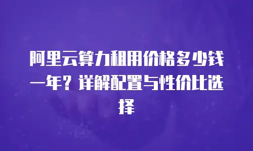 阿里云算力租用价格多少钱一年？详解配置与性价比选择